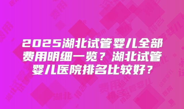 2025湖北试管婴儿全部费用明细一览?湖北试管婴儿医院排名比较好?