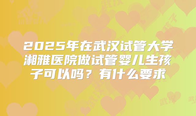 2025年在武汉试管大学湘雅医院做试管婴儿生孩子可以吗?有什么要求
