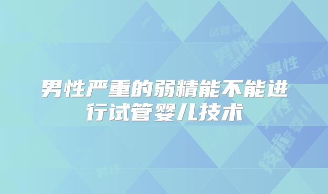 男性严重的弱精能不能进行试管婴儿技术