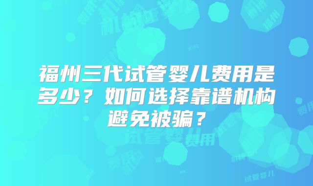 福州三代试管婴儿费用是多少？如何选择靠谱机构避免被骗？