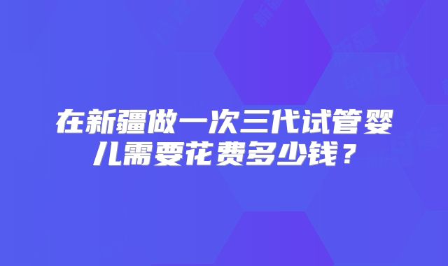 在新疆做一次三代试管婴儿需要花费多少钱？