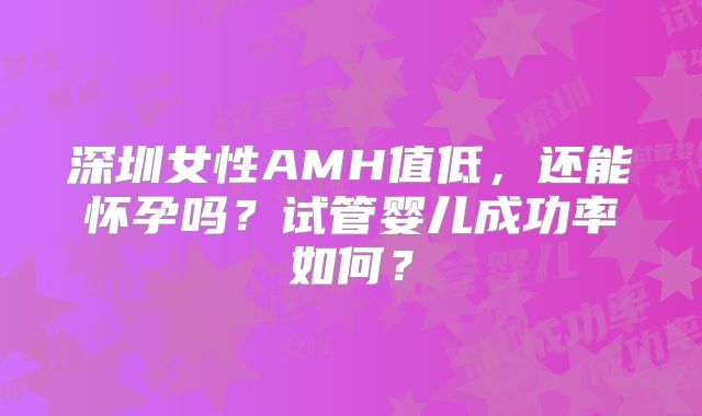 深圳女性AMH值低,还能怀孕吗?试管婴儿成功率如何?