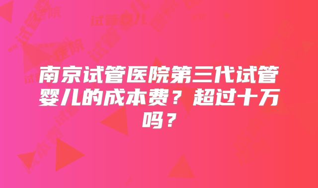 南京试管医院第三代试管婴儿的成本费?超过十万吗?