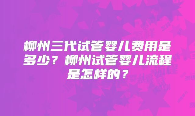 柳州三代试管婴儿费用是多少?柳州试管婴儿流程是怎样的?