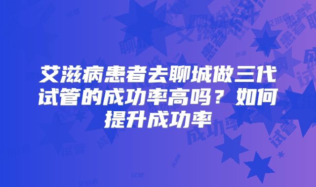 艾滋病患者去聊城做三代试管的成功率高吗?如何提升成功率