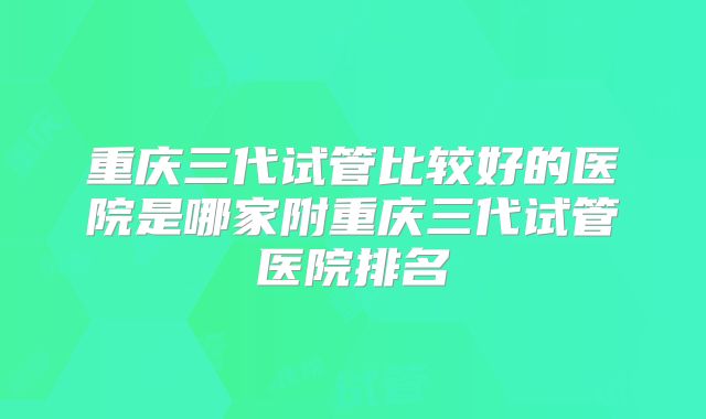 重庆三代试管比较好的医院是哪家附重庆三代试管医院排名