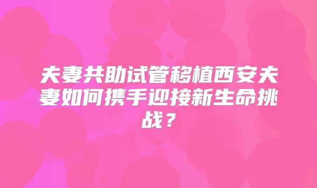 夫妻共助试管移植西安夫妻如何携手迎接新生命挑战?