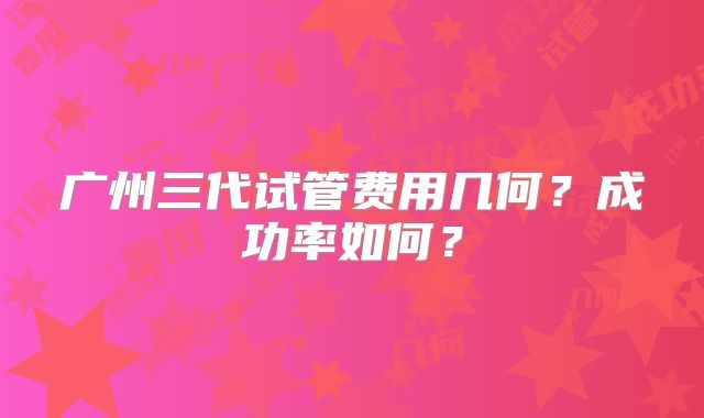 广州三代试管费用几何?成功率如何?