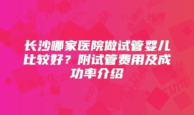 长沙哪家医院做试管婴儿比较好?附试管费用及成功率介绍
