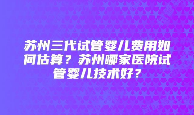苏州三代试管婴儿费用如何估算?苏州哪家医院试管婴儿技术好?