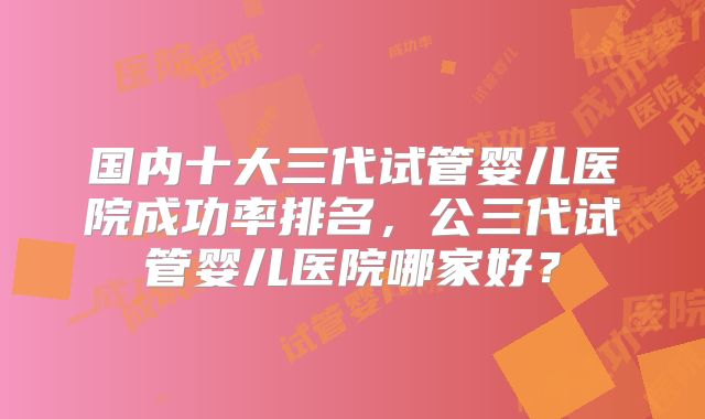 国内十大三代试管婴儿医院成功率排名,公三代试管婴儿医院哪家好?