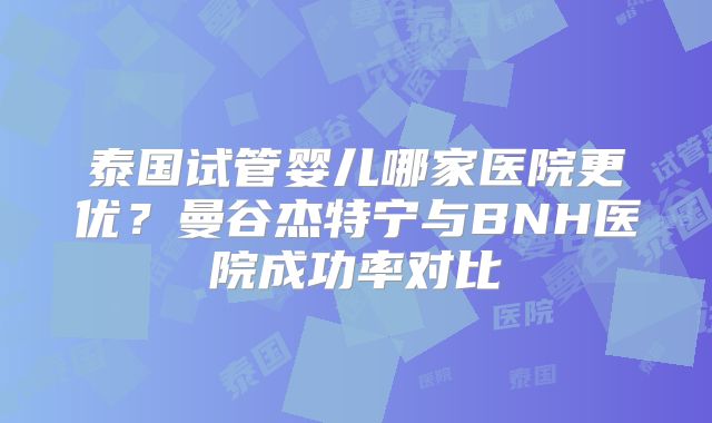 泰国试管婴儿哪家医院更优?曼谷杰特宁与BNH医院成功率对比
