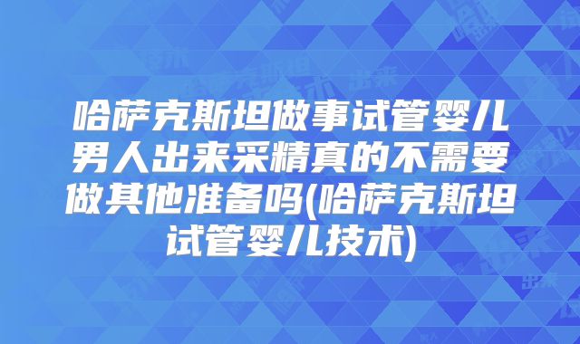 哈萨克斯坦做事试管婴儿男人出来采精真的不需要做其他准备吗(哈萨克斯坦试管婴儿技术)