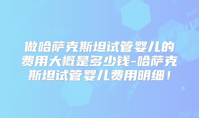 做哈萨克斯坦试管婴儿的费用大概是多少钱-哈萨克斯坦试管婴儿费用明细!