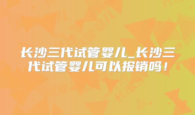 长沙三代试管婴儿_长沙三代试管婴儿可以报销吗！