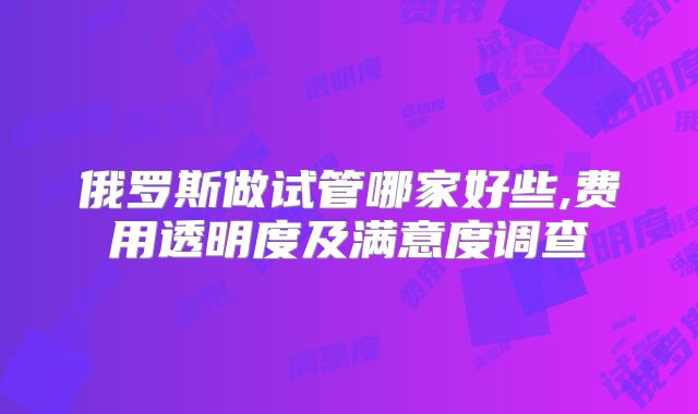 俄罗斯做试管哪家好些,费用透明度及满意度调查
