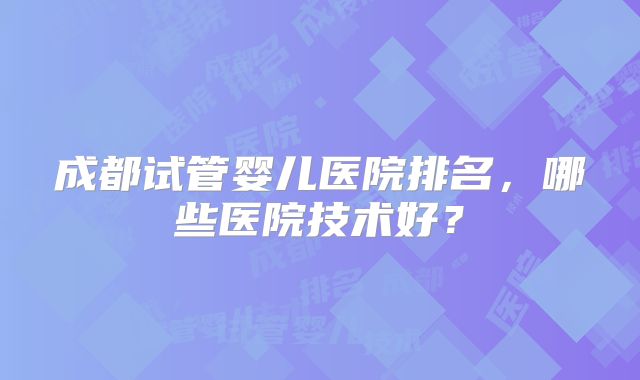 成都试管婴儿医院排名,哪些医院技术好?