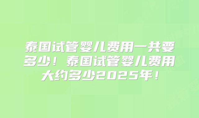泰国试管婴儿费用一共要多少!泰国试管婴儿费用大约多少2025年!