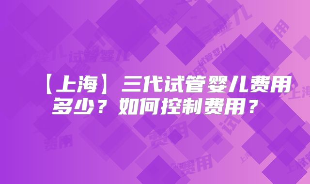 【上海】三代试管婴儿费用多少?如何控制费用?