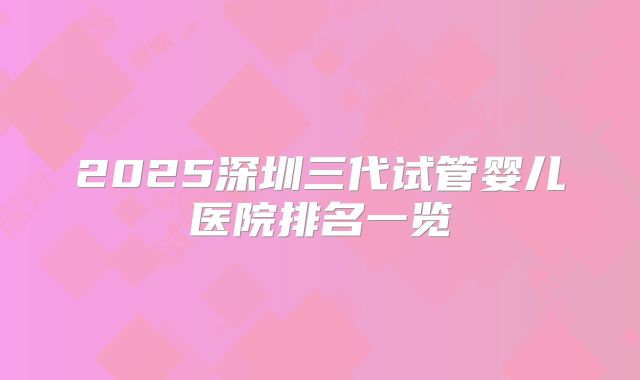 2025深圳三代试管婴儿医院排名一览