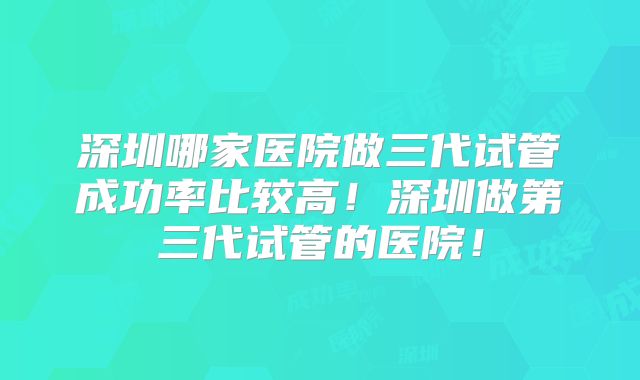 深圳哪家医院做三代试管成功率比较高！深圳做第三代试管的医院！