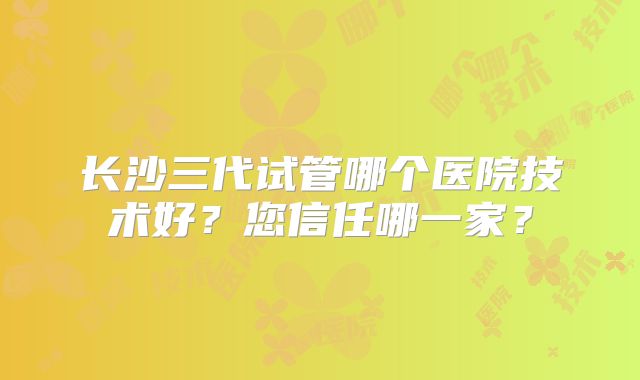 长沙三代试管哪个医院技术好?您信任哪一家?