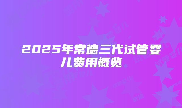 2025年常德三代试管婴儿费用概览