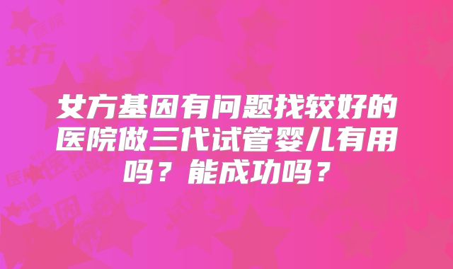 女方基因有问题找较好的医院做三代试管婴儿有用吗？能成功吗？