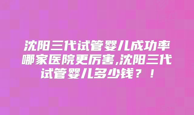 沈阳三代试管婴儿成功率哪家医院更厉害,沈阳三代试管婴儿多少钱?!