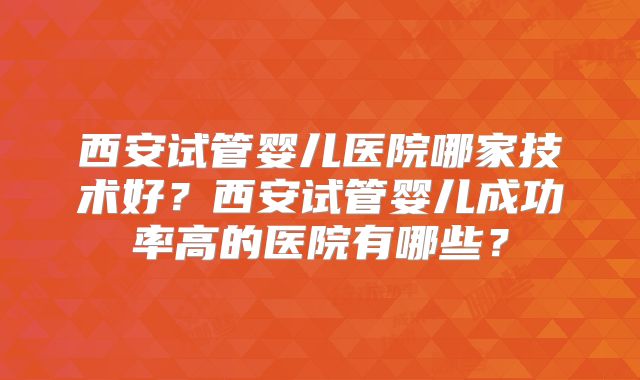 西安试管婴儿医院哪家技术好?西安试管婴儿成功率高的医院有哪些?