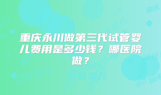 重庆永川做第三代试管婴儿费用是多少钱?哪医院做?