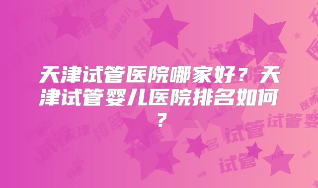 天津试管医院哪家好?天津试管婴儿医院排名如何?