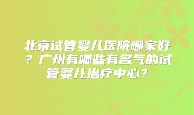 北京试管婴儿医院哪家好?广州有哪些有名气的试管婴儿治疗中心?