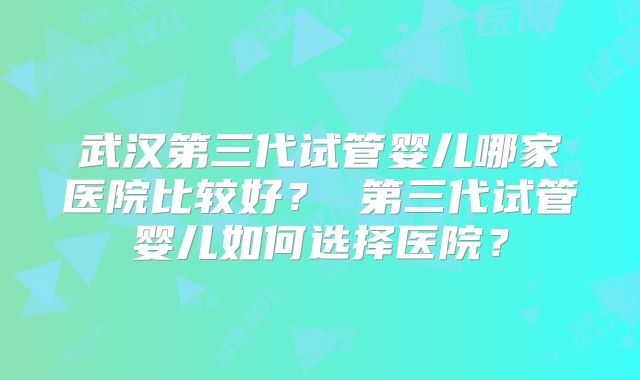 武汉第三代试管婴儿哪家医院比较好? 第三代试管婴儿如何选择医院?