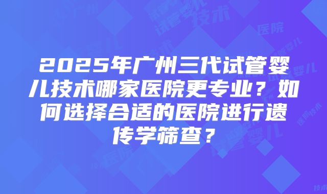 2025年广州三代试管婴儿技术哪家医院更专业？如何选择合适的医院进行遗传学筛查？