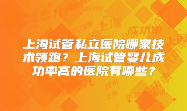 上海试管私立医院哪家技术领跑?上海试管婴儿成功率高的医院有哪些?