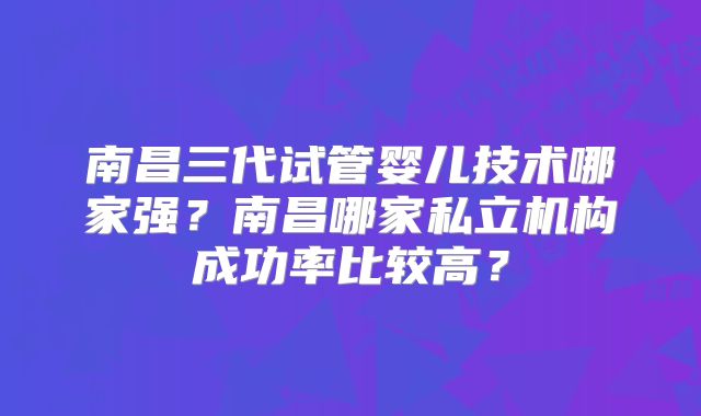 南昌三代试管婴儿技术哪家强?南昌哪家私立机构成功率比较高?