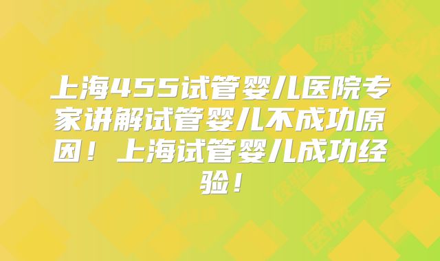 上海455试管婴儿医院专家讲解试管婴儿不成功原因!上海试管婴儿成功经验!