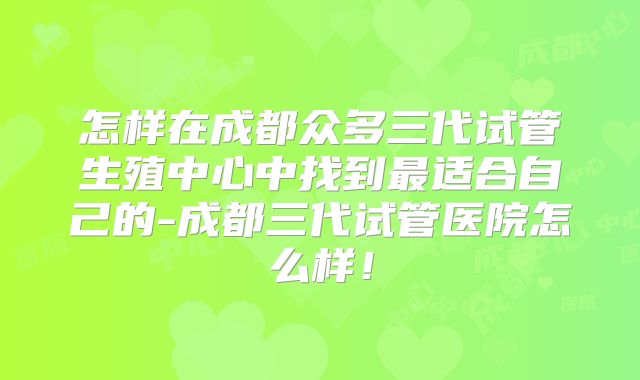 怎样在成都众多三代试管生殖中心中找到最适合自己的-成都三代试管医院怎么样！