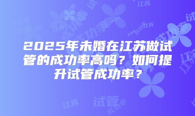 2025年未婚在江苏做试管的成功率高吗？如何提升试管成功率？