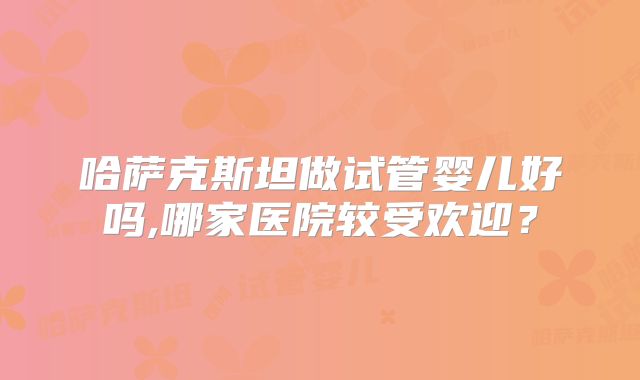 哈萨克斯坦做试管婴儿好吗,哪家医院较受欢迎?