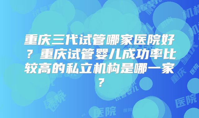 重庆三代试管哪家医院好？重庆试管婴儿成功率比较高的私立机构是哪一家？