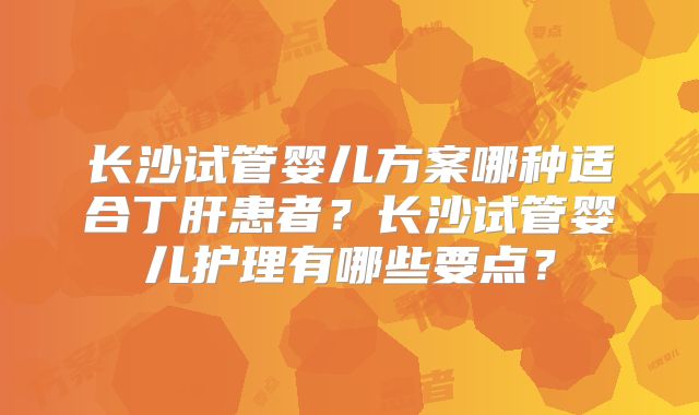 长沙试管婴儿方案哪种适合丁肝患者?长沙试管婴儿护理有哪些要点?