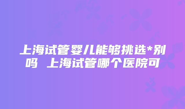 上海试管婴儿能够挑选*别吗 上海试管哪个医院可