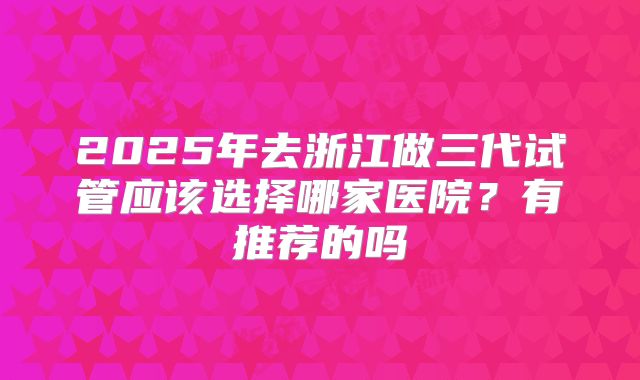 2025年去浙江做三代试管应该选择哪家医院？有推荐的吗