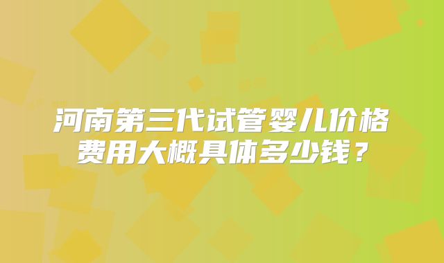 河南第三代试管婴儿价格费用大概具体多少钱?