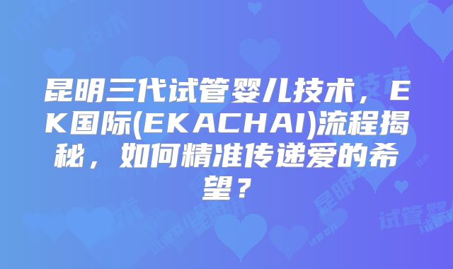昆明三代试管婴儿技术,EK国际(EKACHAI)流程揭秘,如何精准传递爱的希望?