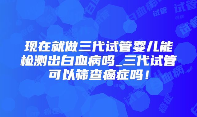现在就做三代试管婴儿能检测出白血病吗_三代试管可以筛查癌症吗!