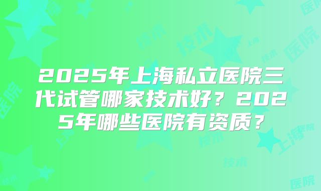 2025年上海私立医院三代试管哪家技术好？2025年哪些医院有资质？