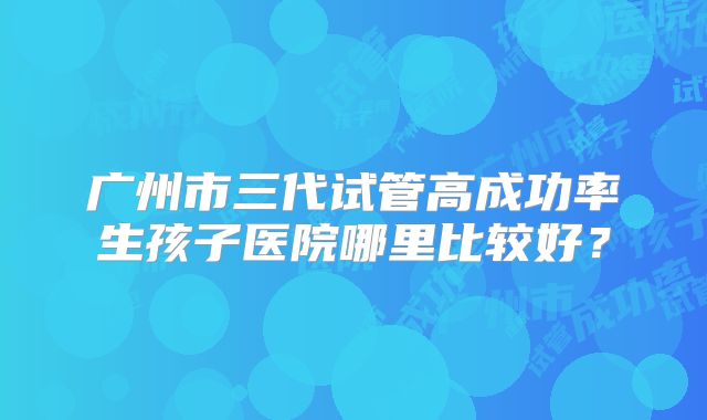 广州市三代试管高成功率生孩子医院哪里比较好？